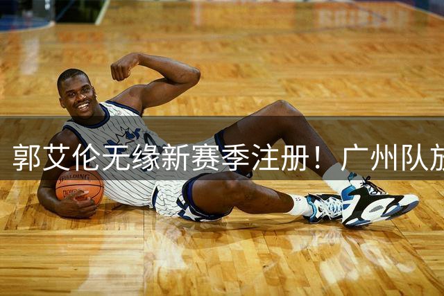 郭艾伦无缘新赛季注册！广州队放弃续约，能力下滑+商业价值仍在